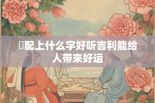 璟配上什么字好听吉利能给人带来好运 璟配上什么字好听吉利能给人带来好运