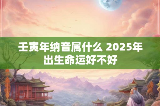 壬寅年纳音属什么 2025年出生命运好不好 壬寅年纳音属什么 2025年出生命运好不好