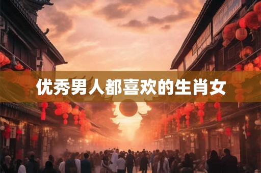 优秀男人都喜欢的生肖女 优秀男人都喜欢的生肖女