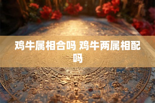 鸡牛属相合吗 鸡牛两属相配吗 鸡牛属相合吗 鸡牛两属相配吗