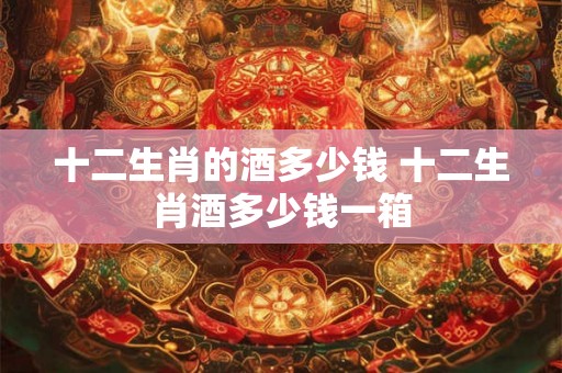 十二生肖的酒多少钱 十二生肖酒多少钱一箱 十二生肖的酒多少钱 十二生肖酒多少钱一箱