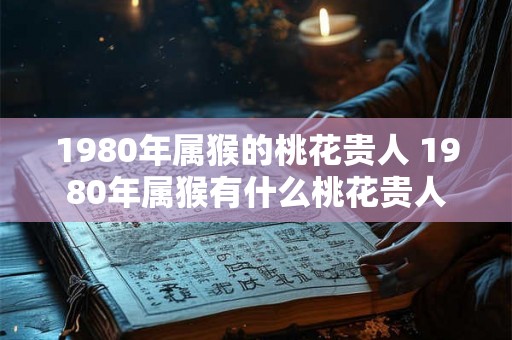 1980年属猴的桃花贵人 1980年属猴有什么桃花贵人 1980年属猴的桃花贵人 1980年属猴有什么桃花贵人