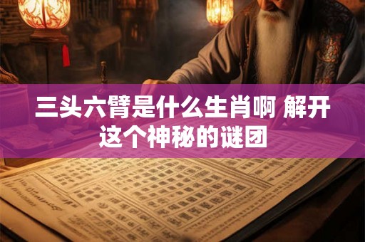 三头六臂是什么生肖啊 解开这个神秘的谜团 三头六臂是什么生肖啊 解开这个神秘的谜团