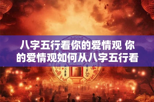 八字五行看你的爱情观 你的爱情观如何从八字五行看 八字五行看你的爱情观 你的爱情观如何从八字五行看