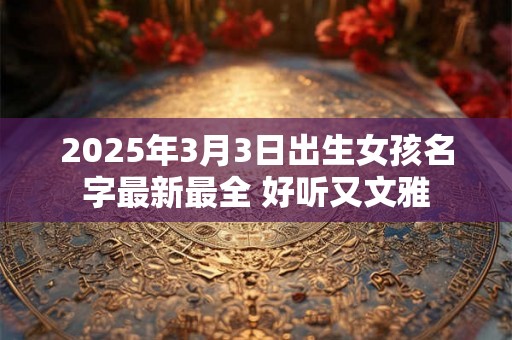 2025年3月3日出生女孩名字最新最全 好听又文雅 2025年3月3日出生女孩名字最新最全 好听又文雅
