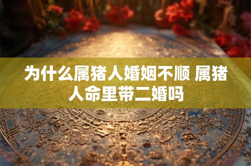 为什么属猪人婚姻不顺 属猪人命里带二婚吗 为什么属猪人婚姻不顺 属猪人命里带二婚吗