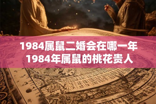 1984属鼠二婚会在哪一年 1984年属鼠的桃花贵人 1984属鼠二婚会在哪一年 1984年属鼠的桃花贵人