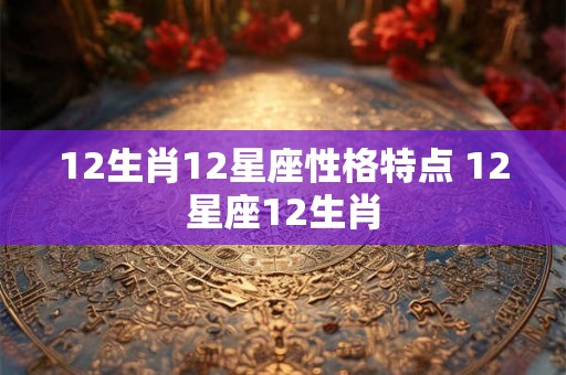 12生肖12星座性格特点 12星座12生肖 12生肖12星座性格特点 12星座12生肖