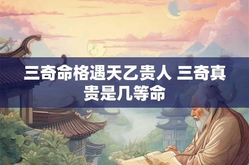 三奇命格遇天乙贵人 三奇真贵是几等命 三奇命格遇天乙贵人 三奇真贵是几等命
