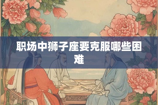 职场中狮子座要克服哪些困难 职场中狮子座要克服哪些困难