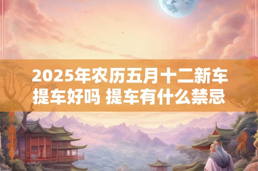 2025年农历五月十二新车提车好吗 提车有什么禁忌 2025年农历五月十二新车提车好吗 提车有什么禁忌