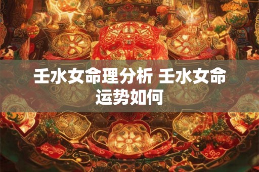 壬水女命理分析 壬水女命运势如何 壬水女命理分析 壬水女命运势如何