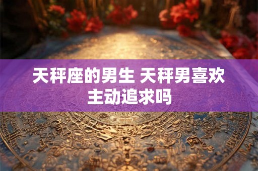 天秤座的男生 天秤男喜欢主动追求吗 天秤座的男生 天秤男喜欢主动追求吗
