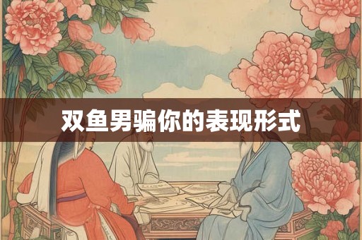 双鱼男骗你的表现形式 双鱼男骗你的表现形式