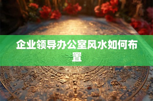 企业领导办公室风水如何布置 企业领导办公室风水如何布置