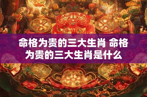 命格为贵的三大生肖 命格为贵的三大生肖是什么