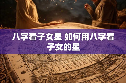八字看子女星 如何用八字看子女的星