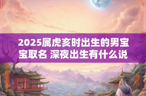 2025属虎亥时出生的男宝宝取名 深夜出生有什么说法 2025属虎亥时出生的男宝宝取名 深夜出生有什么说法