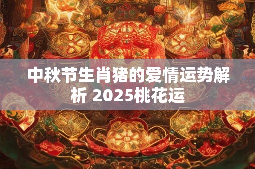 中秋节生肖猪的爱情运势解析 2025桃花运 中秋节生肖猪的爱情运势解析 2025桃花运