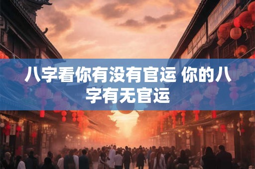 八字看你有没有官运 你的八字有无官运
