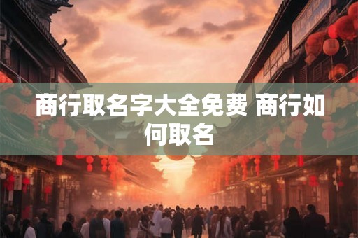 商行取名字大全免费 商行如何取名 商行取名字大全免费 商行如何取名