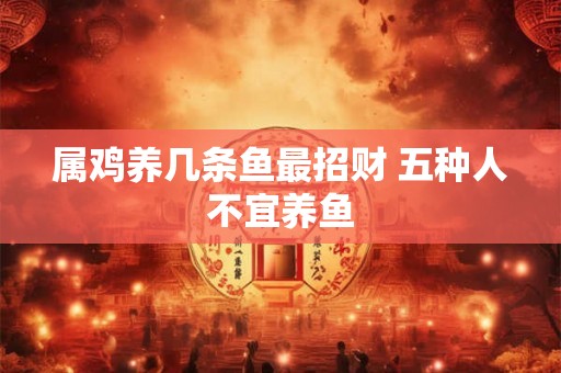 属鸡养几条鱼最招财 五种人不宜养鱼 属鸡养几条鱼最招财 五种人不宜养鱼