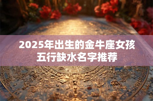 2025年出生的金牛座女孩五行缺水名字推荐 2025年出生的金牛座女孩五行缺水名字推荐