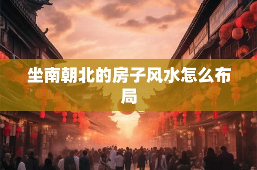 坐南朝北的房子风水怎么布局 坐南朝北的房子风水怎么布局