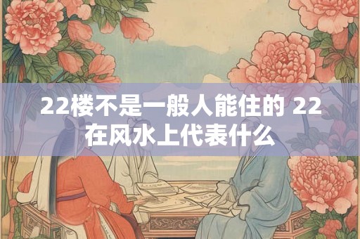 22楼不是一般人能住的 22在风水上代表什么 22楼不是一般人能住的 22在风水上代表什么
