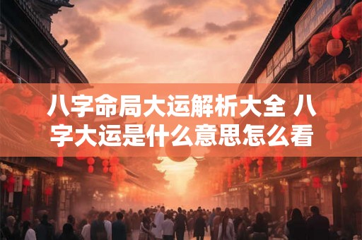 八字命局大运解析大全 八字大运是什么意思怎么看 八字命局大运解析大全 八字大运是什么意思怎么看