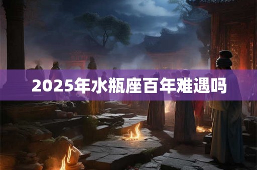 2025年水瓶座百年难遇吗 2025年水瓶座百年难遇吗