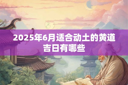 2025年6月适合动土的黄道吉日有哪些 2025年6月适合动土的黄道吉日有哪些