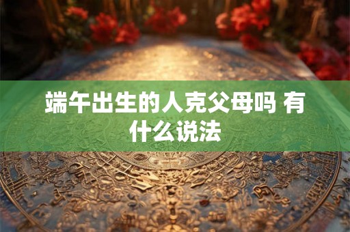 端午出生的人克父母吗 有什么说法 端午出生的人克父母吗 有什么说法