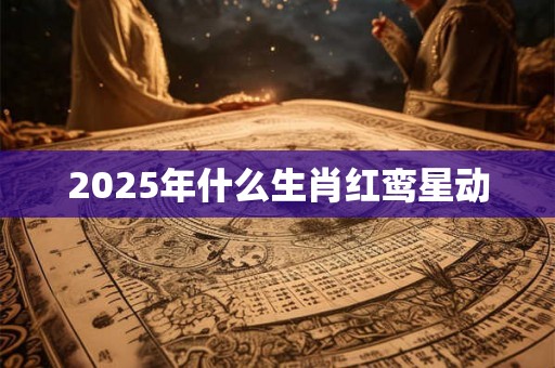 2025年什么生肖红鸾星动 2025年什么生肖红鸾星动