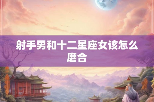 射手男和十二星座女该怎么磨合 射手男和十二星座女该怎么磨合