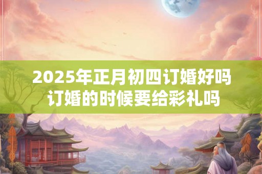 2025年正月初四订婚好吗 订婚的时候要给彩礼吗 2025年正月初四订婚好吗 订婚的时候要给彩礼吗