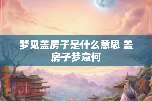 梦见盖房子是什么意思 盖房子梦意何 梦见盖房子是什么意思 盖房子梦意何