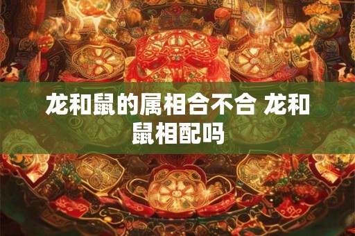 龙和鼠的属相合不合 龙和鼠相配吗