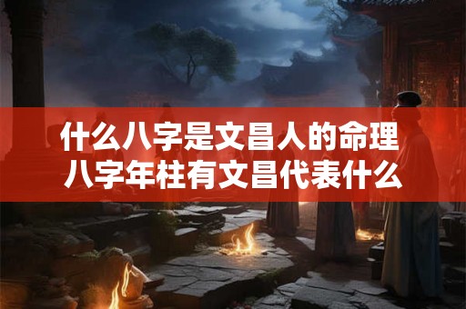 什么八字是文昌人的命理 八字年柱有文昌代表什么 什么八字是文昌人的命理 八字年柱有文昌代表什么