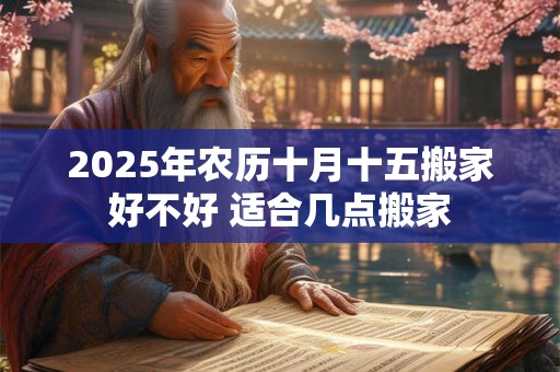2025年农历十月十五搬家好不好 适合几点搬家 2025年农历十月十五搬家好不好 适合几点搬家