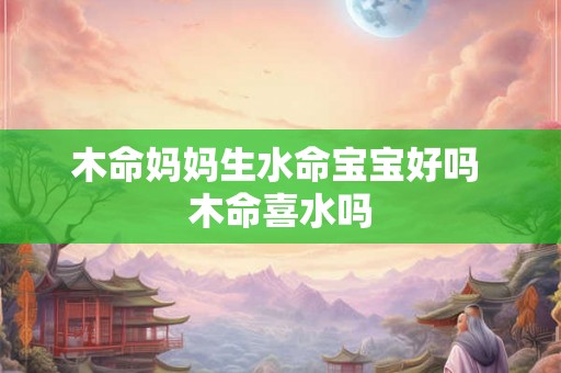 木命妈妈生水命宝宝好吗 木命喜水吗 木命妈妈生水命宝宝好吗 木命喜水吗