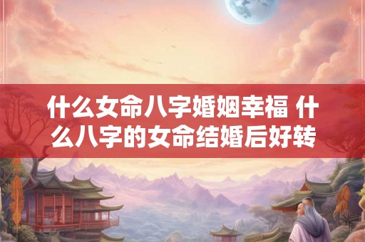 什么女命八字婚姻幸福 什么八字的女命结婚后好转 什么女命八字婚姻幸福 什么八字的女命结婚后好转