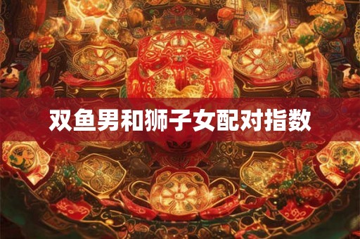 双鱼男和狮子女配对指数 双鱼男和狮子女配对指数