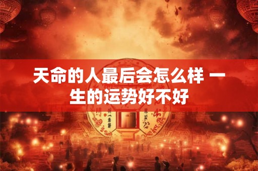 天命的人最后会怎么样 一生的运势好不好 天命的人最后会怎么样 一生的运势好不好