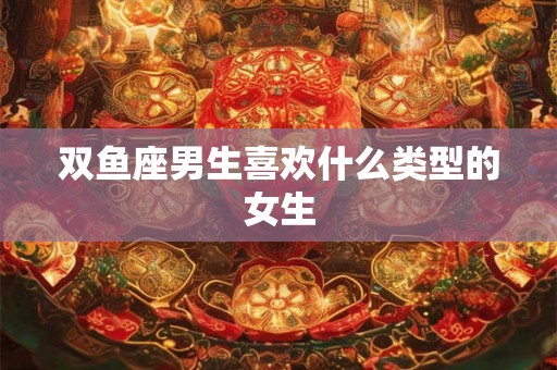 双鱼座男生喜欢什么类型的女生 双鱼座男生喜欢什么类型的女生