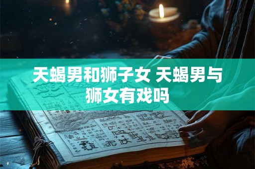 天蝎男和狮子女 天蝎男与狮女有戏吗 天蝎男和狮子女 天蝎男与狮女有戏吗