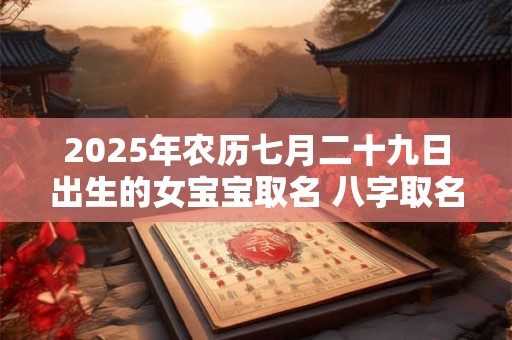 2025年农历七月二十九日出生的女宝宝取名 八字取名吉利的名字 2025年农历七月二十九日出生的女宝宝取名 八字取名吉利的名字