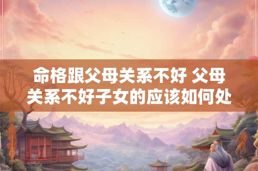 命格跟父母关系不好 父母关系不好子女的应该如何处理 命格跟父母关系不好 父母关系不好子女的应该如何处理