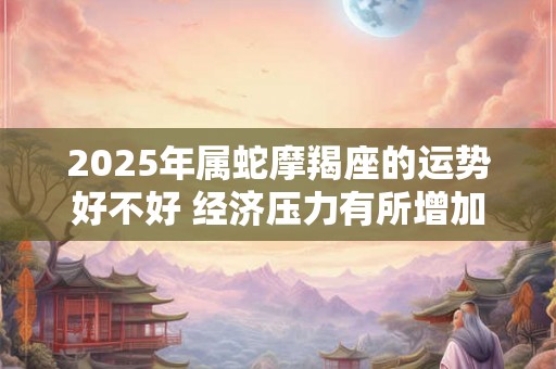 2025年属蛇摩羯座的运势好不好 经济压力有所增加 2025年属蛇摩羯座的运势好不好 经济压力有所增加
