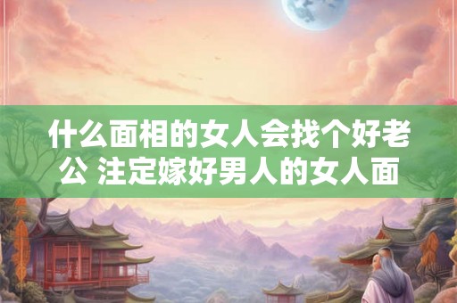 什么面相的女人会找个好老公 注定嫁好男人的女人面相 什么面相的女人会找个好老公 注定嫁好男人的女人面相
